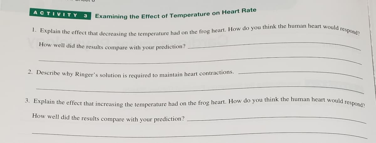 Examining the Effect of Temperature on Heart Rate
1. Explain the effect that decreasing the temperature had on the frog heart. How do you think the human heart would respond?
How well did the results compare with your prediction?
ACTIVITY 3
2. Describe why Ringer's solution is required to maintain heart contractions.
3. Explain the effect that increasing the temperature had on the frog heart. How do you think the human heart would respond?
How well did the results compare with your prediction?