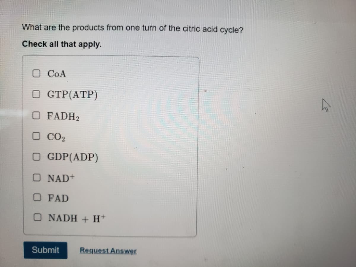 What are the products from one turn of the citric acid cycle?
Check all that apply.
O CoA
OGTP (ATP)
O FADH₂
□ CO2
OGDP(ADP)
O NAD+
OFAD
O NADH + H+
Submit
Request Answer
K