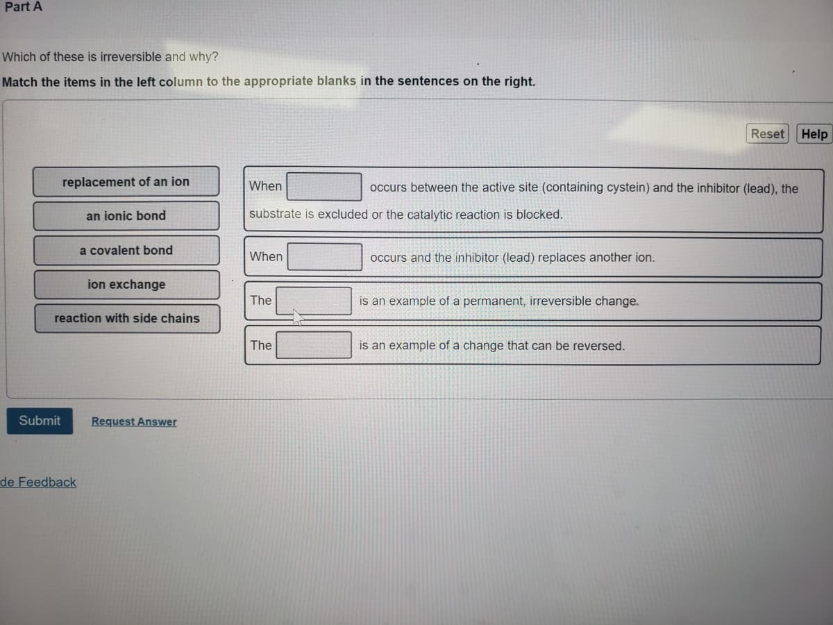 Part A
Which of these is irreversible and why?
Match the items in the left column to the appropriate blanks in the sentences on the right.
replacement of an ion
Submit
an ionic bond
de Feedback
a covalent bond
reaction with side chains
ion exchange
Request Answer
When
substrate is excluded or the catalytic reaction is blocked.
When
The
The
occurs between the active site (containing cystein) and the inhibitor (lead), the
occurs and the inhibitor (lead) replaces another ion.
is an example of a permanent, irreversible change.
Reset Help
is an example of a change that can be reversed.