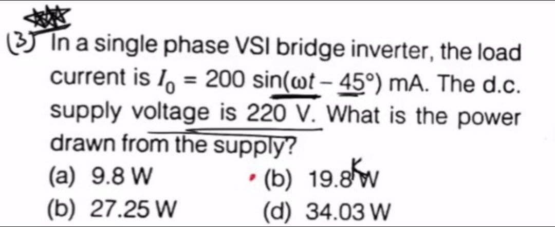 (3) In a single phase VSI bridge inverter, the load
current is I = 200 sin(wt-45°) mA. The d.c.
supply voltage is 220 V. What is the power
drawn from the supply?
(a) 9.8 W
• (b) 19.8kw
(d) 34.03 W
(b) 27.25 W