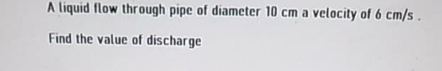 A liquid flow through pipe of diameter 10 cm a velocity of 6 cm/s.
Find the value of discharge
