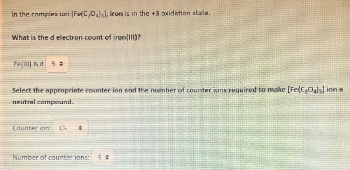In the complex ion [Fe(C,O)], iron is in the +3 oxidation state.
What is the d electron count of iron(III)?
Fe(III) is d 5÷
Select the appropriate counter ion and the number of counter ions required to make [Fe(C₂O4)3] ion a
neutral compound.
Counter ion: Cl-
Number of counter ions: