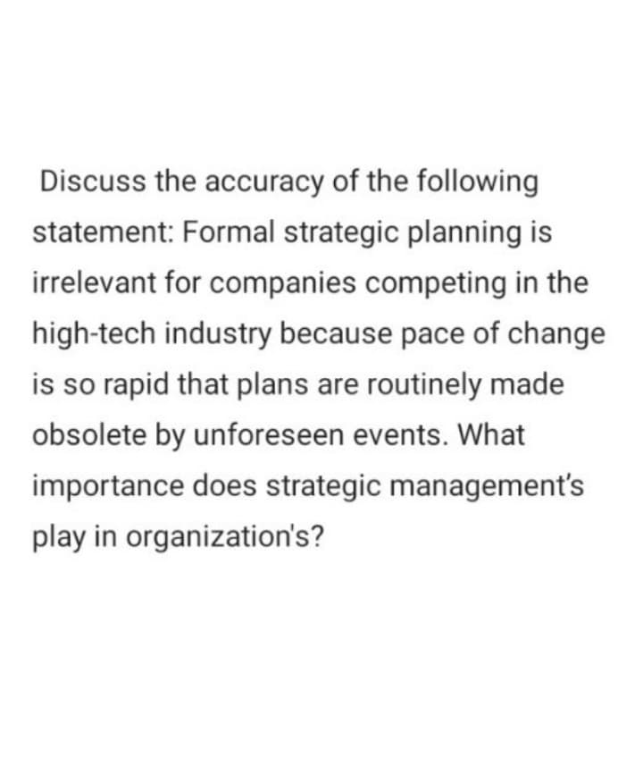 Discuss the accuracy of the following
statement: Formal strategic planning is
irrelevant for companies competing in the
high-tech industry because pace of change
is so rapid that plans are routinely made
obsolete by unforeseen events. What
importance does strategic management's
play in organization's?