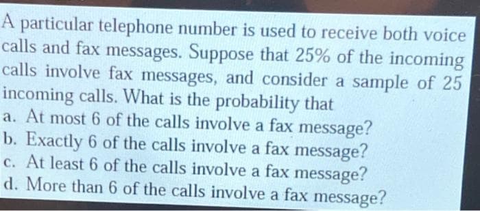 A particular telephone number is used to receive both voice
calls and fax messages. Suppose that 25% of the incoming
calls involve fax messages, and consider a sample of 25
incoming calls. What is the probability that
a. At most 6 of the calls involve a fax message?
b. Exactly 6 of the calls involve a fax message?
c. At least 6 of the calls involve a fax message?
d. More than 6 of the calls involve a fax message?
