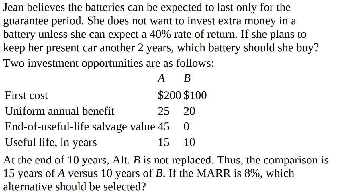 Jean believes the batteries can be expected to last only for the
guarantee period. She does not want to invest extra money in a
battery unless she can expect a 40% rate of return. If she plans to
keep her present car another 2 years, which battery should she buy?
Two investment opportunities are as follows:
A B
First cost
$200 $100
Uniform annual benefit
25
20
End-of-useful-life salvage value 45
Useful life, in years
15
10
At the end of 10 years, Alt. B is not replaced. Thus, the comparison is
15 years of A versus 10 years of B. If the MARR is 8%, which
alternative should be selected?

