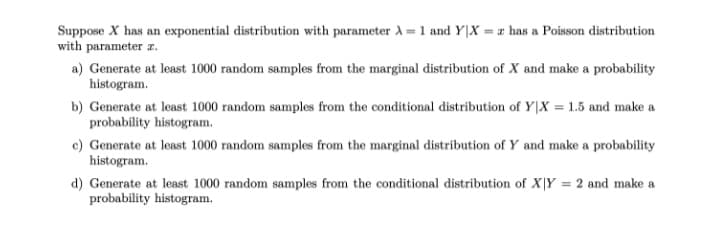 Suppose X has an exponential distribution with parameter A = 1 and Y|X = # has a Poisson distribution
with parameter z.
a) Generate at least 1000 random samples from the marginal distribution of X and make a probability
histogram.
b) Generate at least 1000 random samples from the conditional distribution of Y|X = 1.5 and make a
probability histogram.
c) Generate at least 1000 random samples from the marginal distribution of Y and make a probability
histogram.
d) Generate at least 1000 random samples from the conditional distribution of X|Y = 2 and make a
probability histogram.
