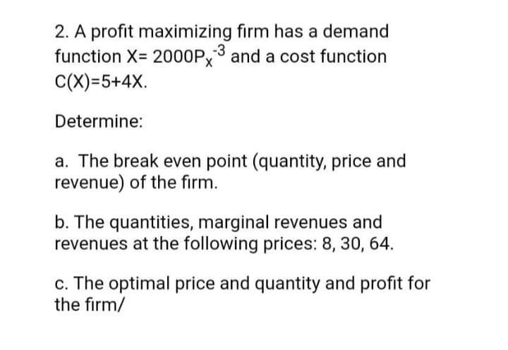 2. A profit maximizing firm has a demand
function X= 2000P,3 and a cost function
C(X)=5+4X.
Determine:
a. The break even point (quantity, price and
revenue) of the firm.
b. The quantities, marginal revenues and
revenues at the following prices: 8, 30, 64.
c. The optimal price and quantity and profit for
the firm/
