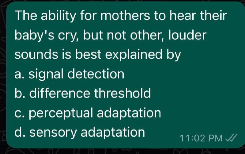 The ability for mothers to hear their
baby's cry, but not other, louder
sounds is best explained by
a. signal detection
b. difference threshold
c. perceptual adaptation
d. sensory adaptation
11:02 PM /

