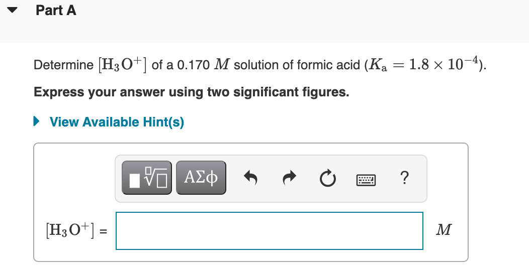 Part A
Determine [H3 o+| of a 0.170 M solution of formic acid (Ka
1.8 x 10-4).
Express your answer using two significant figures.
• View Available Hint(s)
?
[H3O+] =
M
%3D
