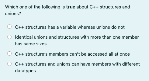 Which one of the following is true about C++ structures and
unions?
C++ structures has a variable whereas unions do not
Identical unions and structures with more than one member
has same sizes.
C++ structure's members can't be accessed all at once
C++ structures and unions can have members with different
datatypes
