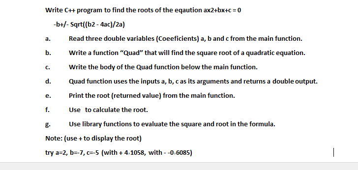 Write C+ program to find the roots of the eqaution ax2+bx+c = 0
-b+/- Sqrt((b2 - 4ac)/2a)
а.
Read three double variables (Coeeficients) a, b and c from the main function.
b.
Write a function "Quad" that will find the square root of a quadratic equation.
С.
Write the body of the Quad function below the main function.
d.
Quad function uses the inputs a, b, c as its arguments and returns a double output.
е.
Print the root (returned value) from the main function.
f.
Use to calculate the root.
g.
Use library functions to evaluate the square and root in the formula.
Note: (use + to display the root)
try a=2, b=-7, c=-5 (with + 4:1058, with -0.6085)

