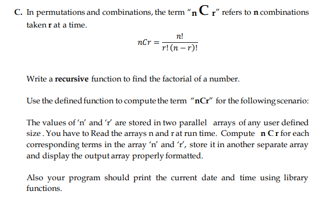 C. In permutations and combinations, the term "n C r" refers to n combinations
taken r at a time.
n!
nCr =
r! (n – r)!
Write a recursive function to find the factorial of a number.
Use the defined function to compute the term “nCr" for the following scenario:
The values of 'n' and 'r' are stored in two parallel arrays of any user defined
size. You have to Read the arrays n and rat run time. Compute n Crfor each
corresponding terms in the array 'n' and 'r', store it in another separate array
and display the output array properly formatted.
Also your program should print the current date and time using library
functions.
