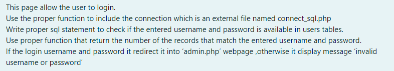 This page allow the user to login.
Use the proper function to include the connection which is an external file named connect_sql.php
Write proper sql statement to check if the entered username and password is available in users tables.
Use proper function that return the number of the records that match the entered username and password.
If the login username and password it redirect it into 'admin.php' webpage ,otherwise it display message 'invalid
username or password'
