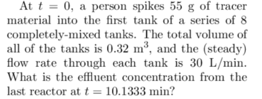 At t = 0, a person spikes 55 g of tracer
material into the first tank of a series of 8
completely-mixed tanks. The total volume of
all of the tanks is 0.32 m³, and the (steady)
flow rate through each tank is 30 L/min.
What is the effluent concentration from the
last reactor at t = 10.1333 min?