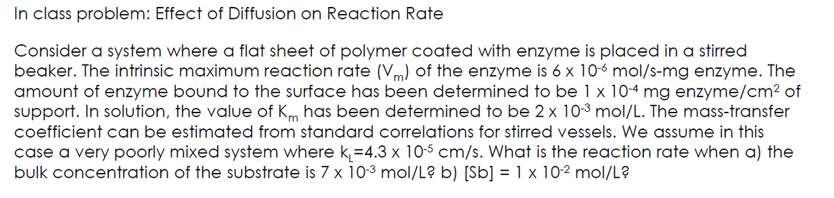 In class problem: Effect of Diffusion on Reaction Rate
Consider a system where a flat sheet of polymer coated with enzyme is placed in a stirred
beaker. The intrinsic maximum reaction rate (Vm) of the enzyme is 6 x 10-6 mol/s-mg enzyme. The
amount of enzyme bound to the surface has been determined to be 1 x 10-4 mg enzyme/cm² of
support. In solution, the value of Km has been determined to be 2 x 10-³ mol/L. The mass-transfer
coefficient can be estimated from standard correlations for stirred vessels. We assume in this
case a very poorly mixed system where k₁=4.3 x 10-5 cm/s. What is the reaction rate when a) the
bulk concentration of the substrate is 7 x 10-³ mol/L? b) [Sb] = 1 x 10-² mol/L?