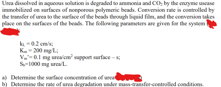 Urea dissolved in aqueous solution is degraded to ammonia and CO₂ by the enzyme usease
immobilized on surfaces of nonporous polymeric beads. Conversion rate is controlled by
the transfer of urea to the surface of the beads through liquid film, and the conversion takes
place on the surfaces of the beads. The following parameters are given for the system
KL = 0.2 cm/s;
Km = 200 mg/L;
Vm'= 0.1 mg urea/cm² support surface — s;
Sb=1000 mg urea/L.
a) Determine the surface concentration of urea
b) Determine the rate of urea degradation under mass-transfer-controlled conditions.
