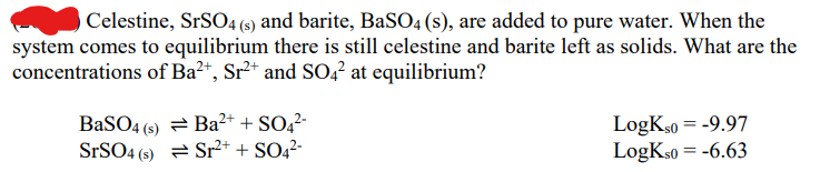 Celestine, SrSO4 (s) and barite, BaSO4 (s), are added to pure water. When the
system comes to equilibrium there is still celestine and barite left as solids. What are the
concentrations of Ba²+, Sr²+ and SO4² at equilibrium?
BaSO4 (s) = Ba²+ + SO4²-
Sr²+ + SO4²-
SrSO4 (5)
LogKS0 = -9.97
LogKso = -6.63