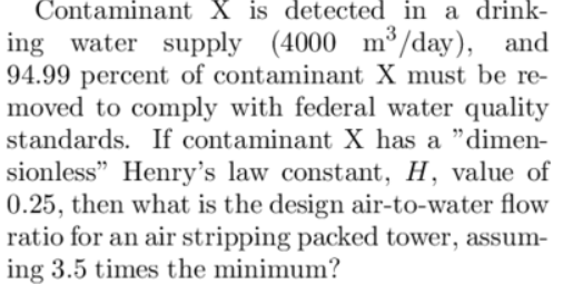 Contaminant X is detected in a drink-
ing water supply (4000 m³/day), and
94.99 percent of contaminant X must be re-
moved to comply with federal water quality
standards. If contaminant X has a "dimen-
sionless" Henry's law constant, H, value of
0.25, then what is the design air-to-water flow
ratio for an air stripping packed tower, assum-
ing 3.5 times the minimum?
