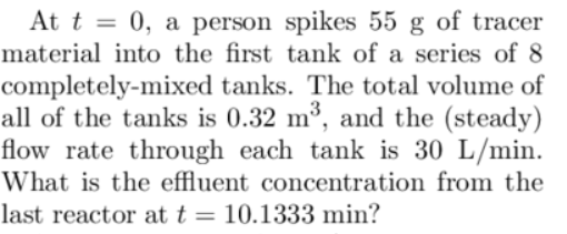 3
At t = 0, a person spikes 55 g of tracer
material into the first tank of a series of 8
completely-mixed tanks. The total volume of
all of the tanks is 0.32 m³, and the (steady)
flow rate through each tank is 30 L/min.
What is the effluent concentration from the
last reactor at t = 10.1333 min?