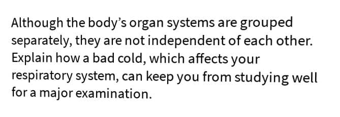 Although the body's organ systems are grouped
separately, they are not independent of each other.
Explain how a bad cold, which affects your
respiratory system, can keep you from studying well
for a major examination.
