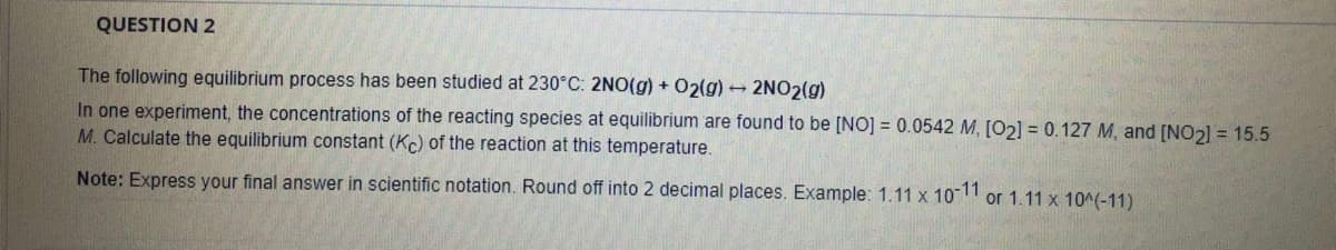 QUESTION 2
The following equilibrium process has been studied at 230°C: 2NO(g) + O2(g) - 2NO2(g)
In one experiment, the concentrations of the reacting species at equilibrium are found to be [NO] = 0.0542 M, [02] = 0.127 M, and [NO2] = 15.5
M. Calculate the equilibrium constant (Kc) of the reaction at this temperature.
Note: Express your final answer in scientific notation. Round off into 2 decimal places. Example: 1.11 x 10 or 1.11 x 10^(-11)

