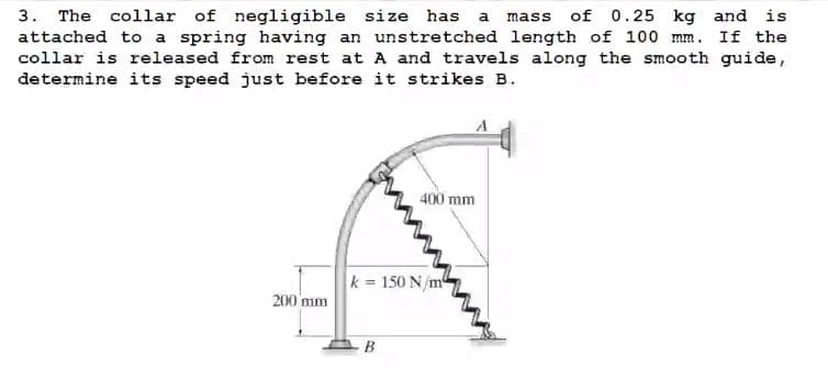 3. The collar of negligible size has a mass of 0.25 kg and is
attached to a spring having an unstretched length of 100 mm. If the
collar is released from rest at A and travels along the smooth guide,
determine its speed just before it strikes B.
A
400 mm
200 mm
k= 150 N/m²
B