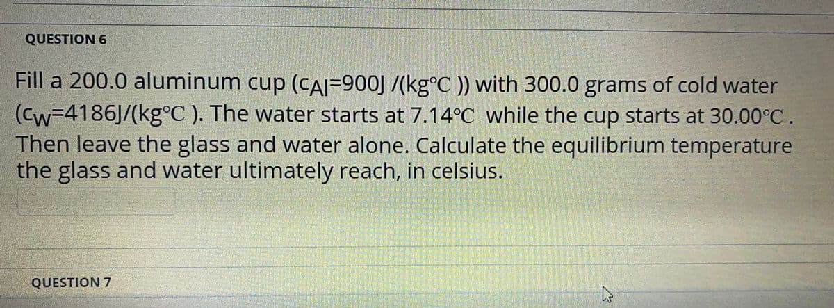 QUESTION 6
Fill a 200.0 aluminum cup (CAI=900J /(kg°C )) with 300.0 grams of cold water
(Cw=4186J/(kg°C ). The water starts at 7.14°C while the cup starts at 30.00°C.
Then leave the glass and water alone. Calculate the equilibrium temperature
the glass and water ultimately reach, in celsius.
QUESTION 7
