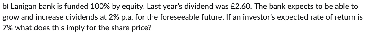 b) Lanigan bank is funded 100% by equity. Last year's dividend was £2.60. The bank expects to be able to
grow and increase dividends at 2% p.a. for the foreseeable future. If an investor's expected rate of return is
7% what does this imply for the share price?