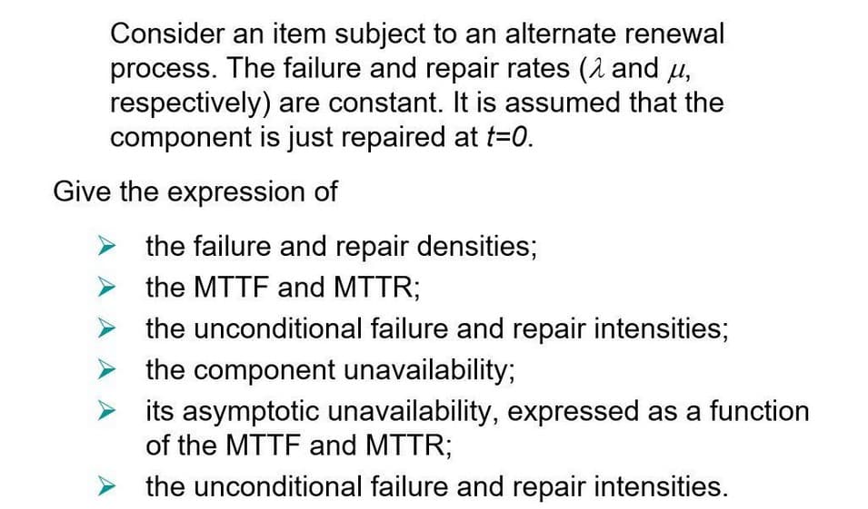 Consider an item subject to an alternate renewal
process. The failure and repair rates (2 and μ,
respectively) are constant. It is assumed that the
component is just repaired at t=0.
Give the expression of
the failure and repair densities;
the MTTF and MTTR;
the unconditional failure and repair intensities;
the component unavailability;
its asymptotic unavailability, expressed as a function
of the MTTF and MTTR;
the unconditional failure and repair intensities.
