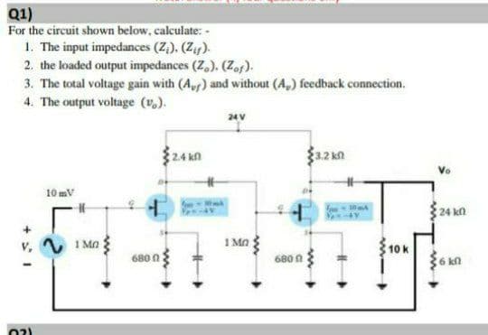 Q1)
For the circuit shown below, calculate: -
1. The input impedances (Z,), (Z).
2. the loaded output impedances (Z,). (Zof).
3. The total voltage gain with (A) and without (A,) feedback connection.
4. The output voltage (v.).
$24 kn
32 kn
Vo
10 mV
24 kn
v, V 1 Ma
1 Mn
10 k
680 n
680 A
{6 kn
02)
