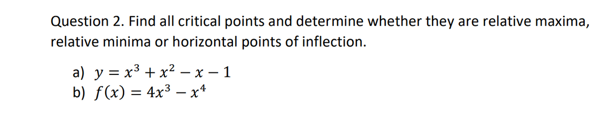 Question 2. Find all critical points and determine whether they are relative maxima,
relative minima or horizontal points of inflection.
a) y = x3 + x2 – x – 1
b) f(x) = 4x³ – x*
3
