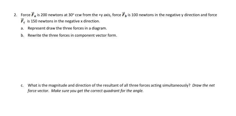 2. Force Fa is 200 newtons at 30° ccw from the +y axis, force F, is 100 newtons in the negative y direction and force
F, is 150 newtons in the negative x direction.
a. Represent draw the three forces in a diagram.
b. Rewrite the three forces in component vector form.
c. What is the magnitude and direction of the resultant of all three forces acting simultaneously? Draw the net
force vector. Make sure you get the correct quadrant for the angle.
