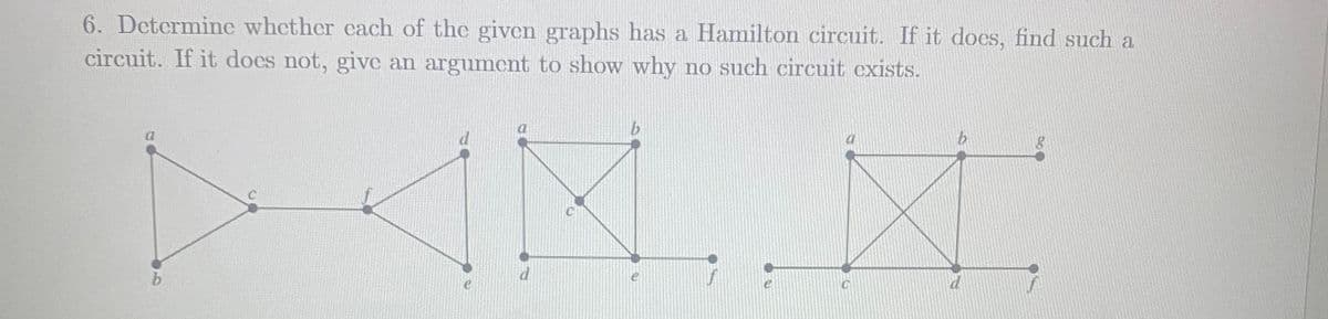 6. Determine whether cach of the given graphs has a Hamilton circuit. If it docs, find such a
circuit. If it docs not, give an argumcnt to show why no such circuit cxists.
b.
