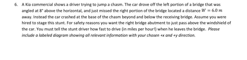 6. A Kia commercial shows a driver trying to jump a chasm. The car drove off the left portion of a bridge that was
angled at 8° above the horizontal, and just missed the right portion of the bridge located a distance W = 6.0 m
away. Instead the car crashed at the base of the chasm beyond and below the receiving bridge. Assume you were
hired to stage this stunt. For safety reasons you want the right bridge abutment to just pass above the windshield of
the car. You must tell the stunt driver how fast to drive (in miles per hour!) when he leaves the bridge. Please
include a labeled diagram showing all relevant information with your chosen +x and +y direction.
