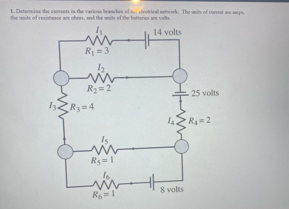1. Determine the currents in the various branches of the electrical network. The units of current are amps,
the units of resistance are ohms, and the units of the batteries are volts.
14 volts
R1 = 3
I2
R2=2
25 volts
I3ZR3=4
I4.
R4=2
Is
R5 = 1
16.
8 volts
R6= 1
