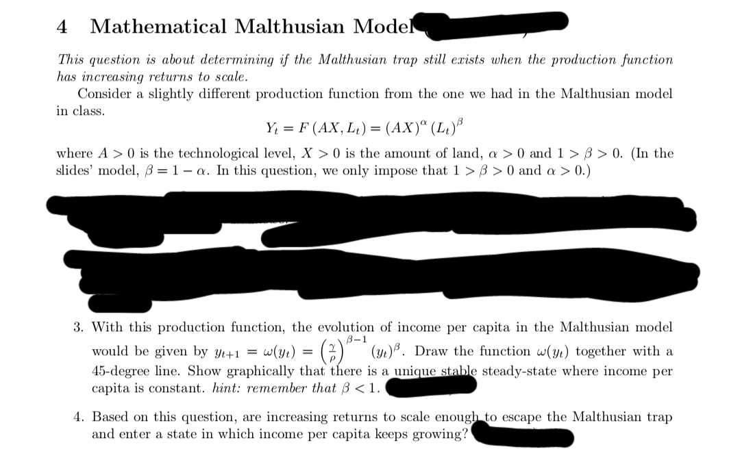 4
Mathematical Malthusian Model
This question is about determining if the Malthusian trap still exists when the production function
has increasing returns to scale.
Consider a slightly different production function from the one we had in the Malthusian model
in class.
Y₁ = F (AX, L₁) = (AX)ª (L₁)³
where A> 0 is the technological level, X> 0 is the amount of land, a > 0 and 1 > > 0. (In the
slides' model, 3= 1-a. In this question, we only impose that 1 >8>0 and a > 0.)
3. With this production function, the evolution of income per capita in the Malthusian model
B-1
would be given by yt+1 = w(y₁) = (2) ³ (3₁)³. Draw the function w(y) together with a
45-degree line. Show graphically that there is a unique stable steady-state where income per
capita is constant. hint: remember that 3 < 1.
4. Based on this question, are increasing returns to scale enough to escape the Malthusian trap
and enter a state in which income per capita keeps growing?