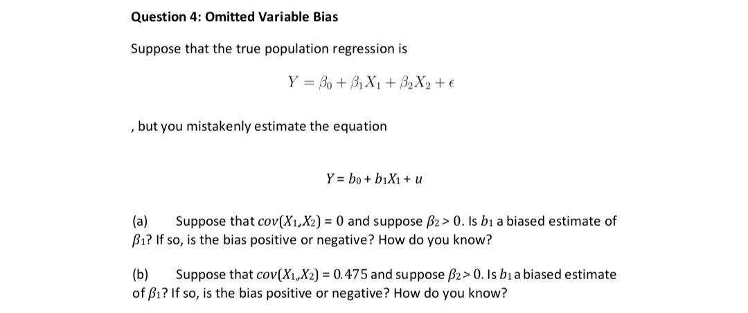Question 4: Omitted Variable Bias
Suppose that the true population regression is
Y = o + BiXi+2X2+ €
but you mistakenly estimate the equation
"
Y= bo + b1X1 + U
(a) Suppose that cov(X₁, X2) = 0 and suppose B2 > 0. Is b1 a biased estimate of
B₁? If so, is the bias positive or negative? How do you know?
(b) Suppose that cov(X₁,X2) = 0.475 and suppose B2> 0. Is bia biased estimate
of B₁? If so, is the bias positive or negative? How do you know?