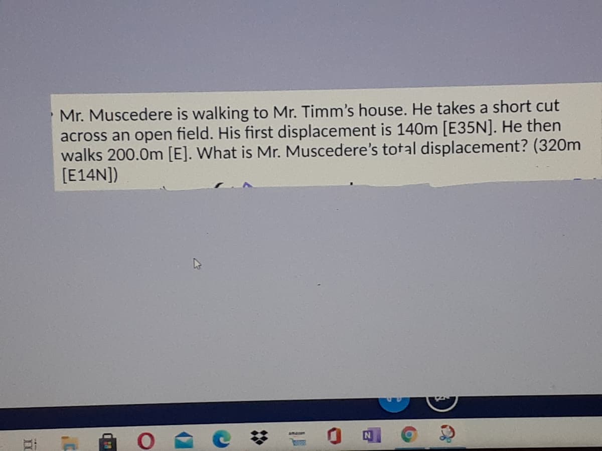 Mr. Muscedere is walking to Mr. Timm's house. He takes a short cut
across an open field. His first displacement is 140m [E35N]. He then
walks 200.0m [E]. What is Mr. Muscedere's total displacement? (320m
[E14N])
远
