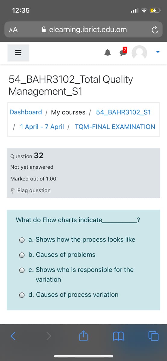12:35
AA
A elearning.ibrict.edu.om
54_BAHR3102_Total Quality
Management_S1
Dashboard / My courses / 54_BAHR3102_S1
| 1 April - 7 April / TQM-FINAL EXAMINATION
Question 32
Not yet answered
Marked out of 1.00
P Flag question
What do Flow charts indicate
a. Shows how the process looks like
O b. Causes of problems
O c. Shows who is responsible for the
variation
O d. Causes of process variation
