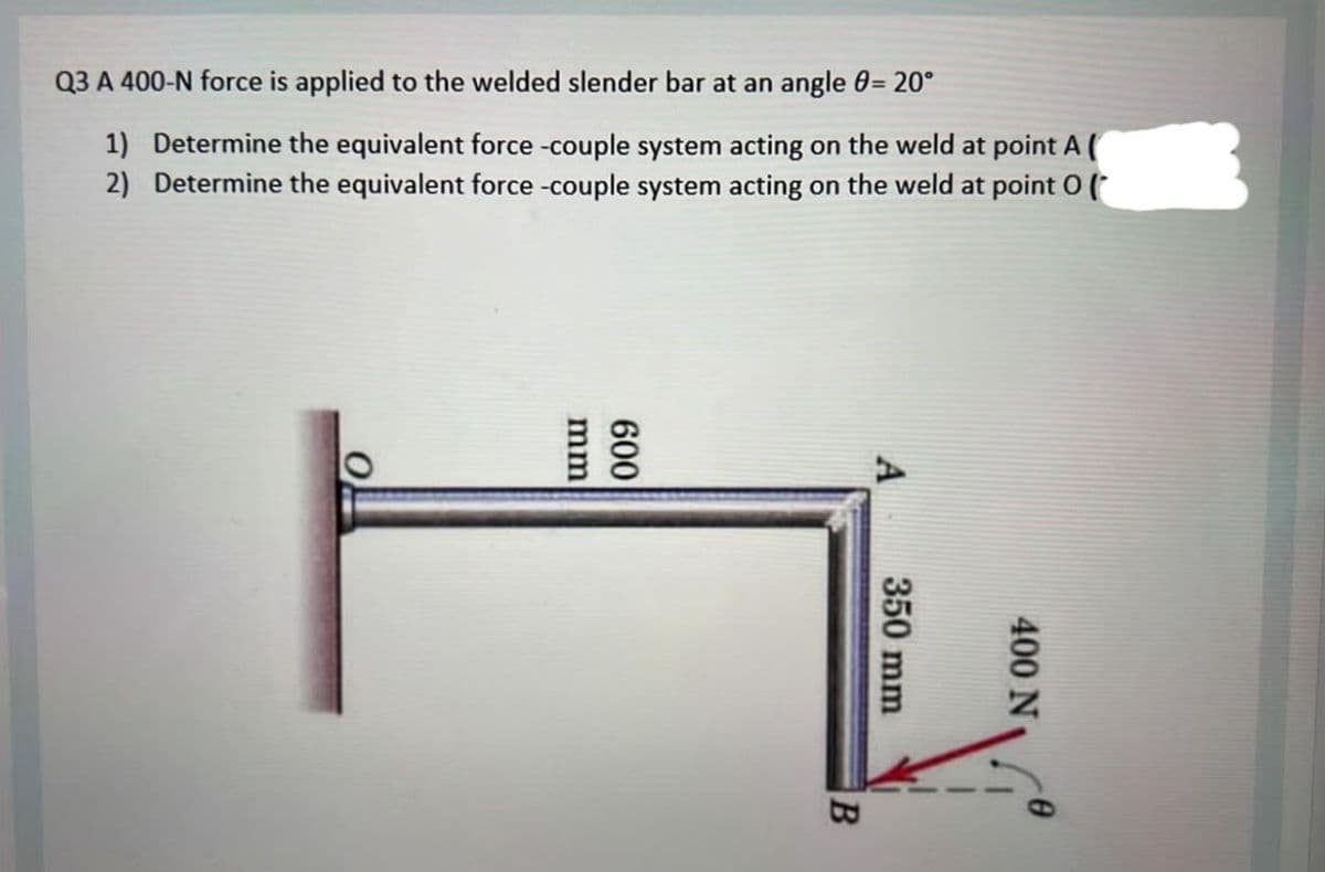 Q3 A 400-N force is applied to the welded slender bar at an angle = 20°
1) Determine the equivalent force -couple system acting on the weld at point A (
2) Determine the equivalent force -couple system acting on the weld at
point Of
mm
009
B
350 mm
400 N
11
-0