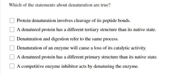 Which of the statements about denaturation are true?
Protein denaturation involves cleavage of its peptide bonds.
A denatured protein has a different tertiary structure than its native state.
Denaturation and digestion refer to the same process.
Denaturation of an enzyme will cause a loss of its catalytic activity.
A denatured protein has a different primary structure than its native state.
A competitive enzyme inhibitor acts by denaturing the enzyme.