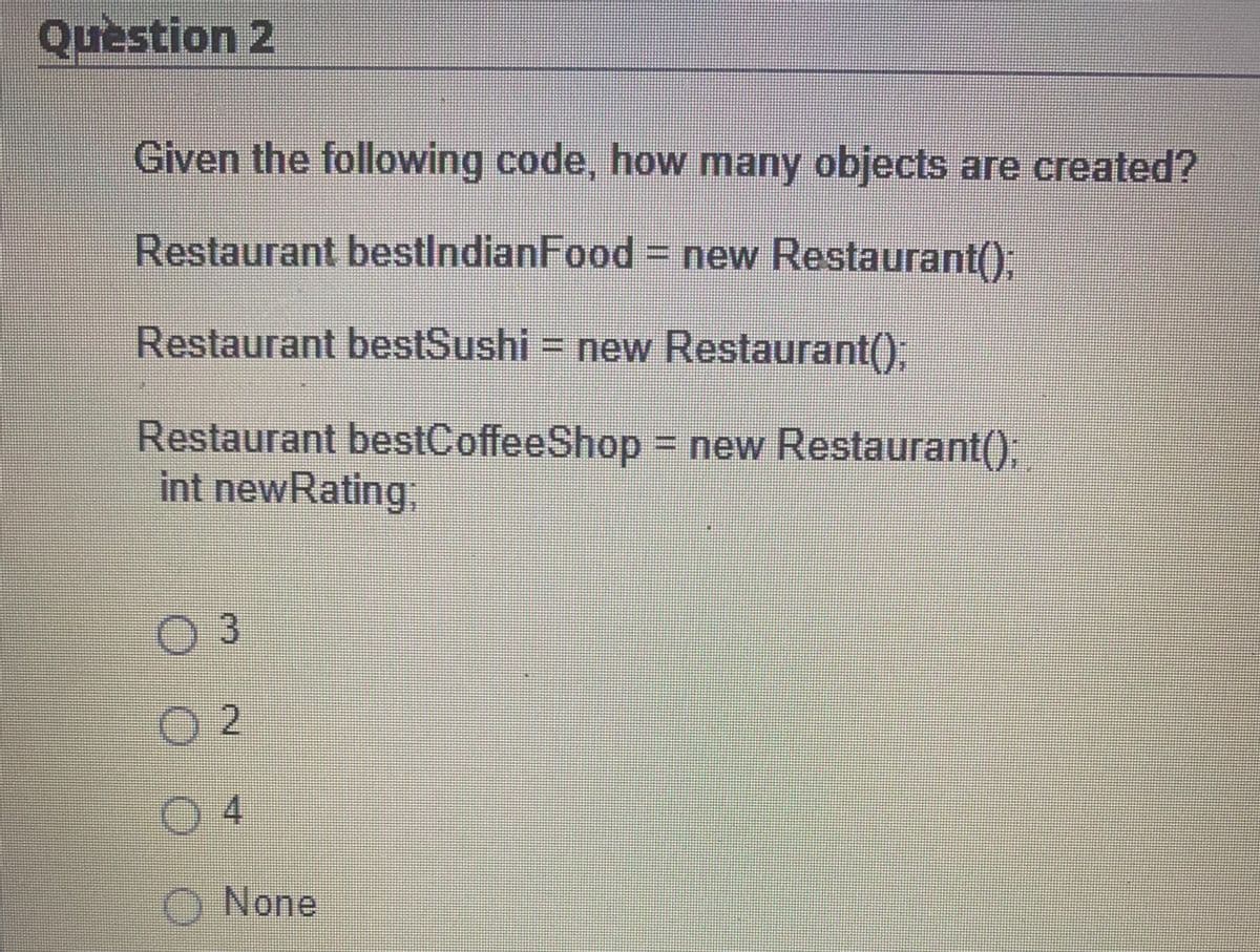 Question 2
Given the following code, how many objects are created?
Restaurant bestIndianFood = new Restaurant();
Restaurant bestSushi = new Restaurant();
Restaurant bestCoffee Shop = new Restaurant();
int newRating:
OOOO
03
O2
4
None