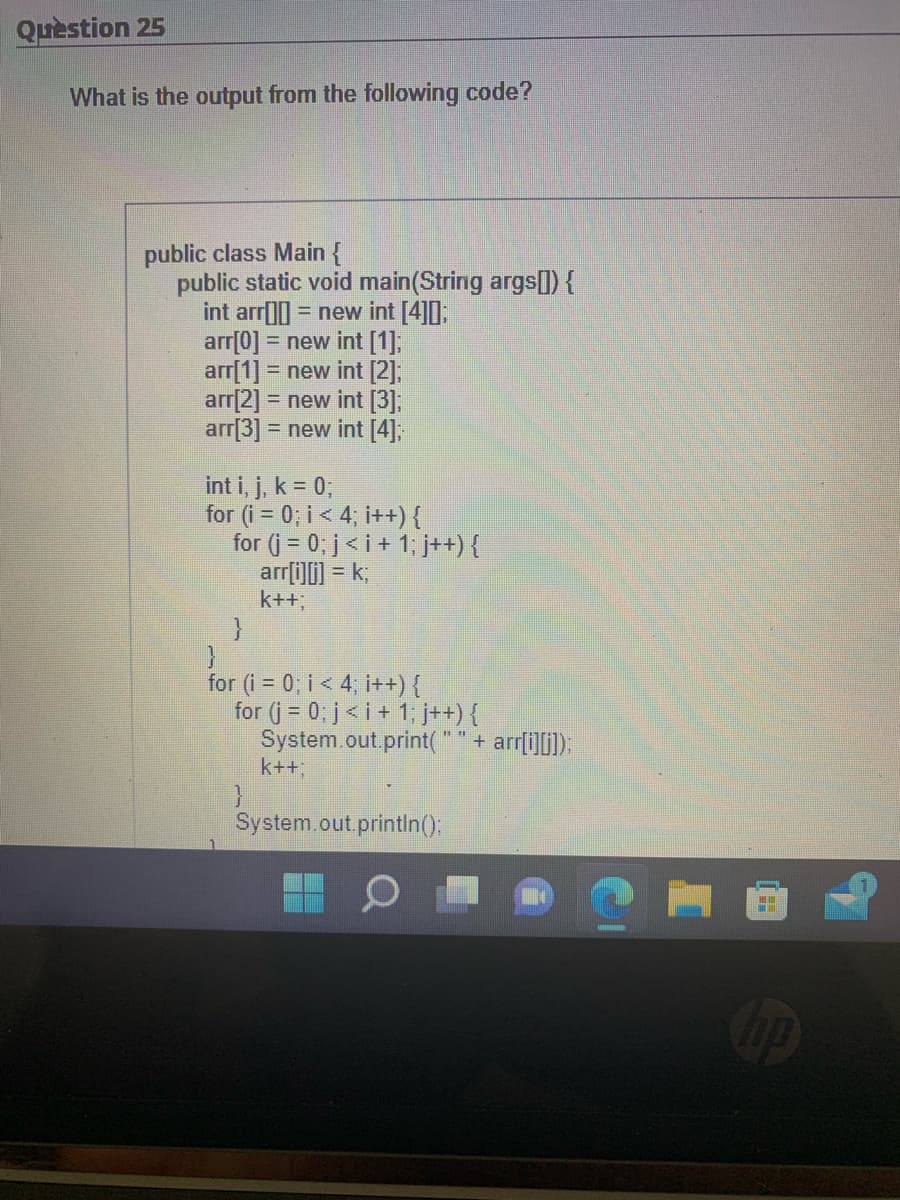 Question 25
What is the output from the following code?
public class Main {
public static void main(String args[]) {
int arr[] = new int [4]0];
arr[0] = new int [1];
arr[1] = new int [2];
arr[2] = new int [3];
arr[3] = new int [4];
int i, j, k = 0;
for (i = 0; i < 4; i++) {
for (j = 0; j<i + 1; j++) {
arr[i][j] = k;
k++;
}
}
for (i = 0; i < 4; i++) {
for (j = 0; j<i+1; j++) {
System.out.print(
}
k++;
System.out.println();
"" + arr[i][j]);