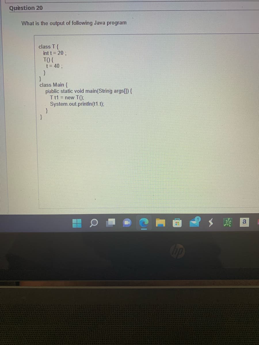 Question 20
What is the output of following Java program
class T {
int t = 20;
TO) {
}
t = 40 ;
}
}
class Main {
public static void main(String args[]) {
Tt1 = new T();
System.out.println(t1.t);
}
H
hp
a