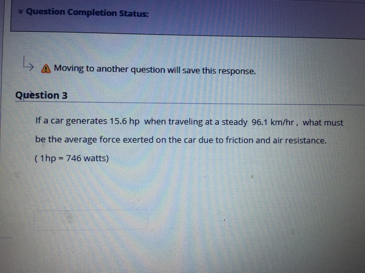 v Question Completion Status:
Moving to another question will save this response.
Question 3
If a car generates 15.6 hp when traveling at a steady 96.1 km/hr, what must
be the average force exerted on the car due to friction and air resistance,
(1hp 746 watts)
%3D
