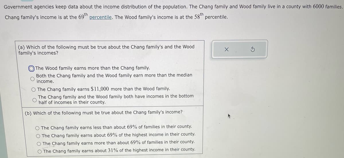 Government agencies keep data about the income distribution of the population. The Chang family and Wood family live in a county with 6000 families.
Chang family's income is at the 69th percentile. The Wood family's income is at the 58th percentile.
(a) Which of the following must be true about the Chang family's and the Wood
family's incomes?
The Wood family earns more than the Chang family.
Both the Chang family and the Wood family earn more than the median
income.
O The Chang family earns $11,000 more than the Wood family.
The Chang family and the Wood family both have incomes in the bottom
half of incomes in their county.
(b) Which of the following must be true about the Chang family's income?
O The Chang family earns less than about 69% of families in their county.
O The Chang family earns about 69% of the highest income in their county.
O The Chang family earns more than about 69% of families in their county.
O The Chang family earns about 31% of the highest income in their county.
X
S