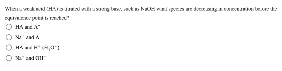 When a weak acid (HA) is titrated with a strong base, such as NaOH what species are decreasing in concentration before the
equivalence point is reached?
HA and A-
Na* and A-
O HA and H* (H,O*)
Na+ and OH-
