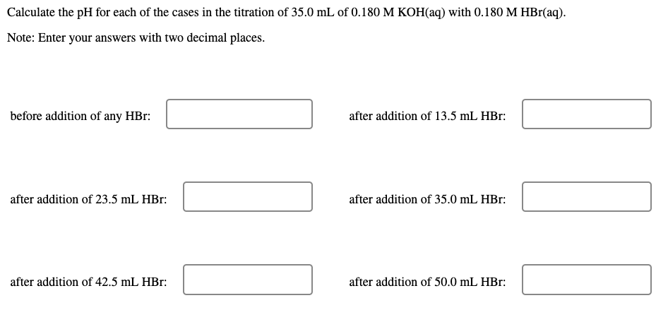 Calculate the pH for each of the cases in the titration of 35.0 mL of 0.180 M KOH(aq) with 0.180 M HBr(aq).
Note: Enter your answers with two decimal places.
before addition of any HBr:
after addition of 13.5 mL HBr:
after addition of 23.5 mL HBr:
after addition of 35.0 mL HBr:
after addition of 42.5 mL HBr:
after addition of 50.0 mL HBr:
