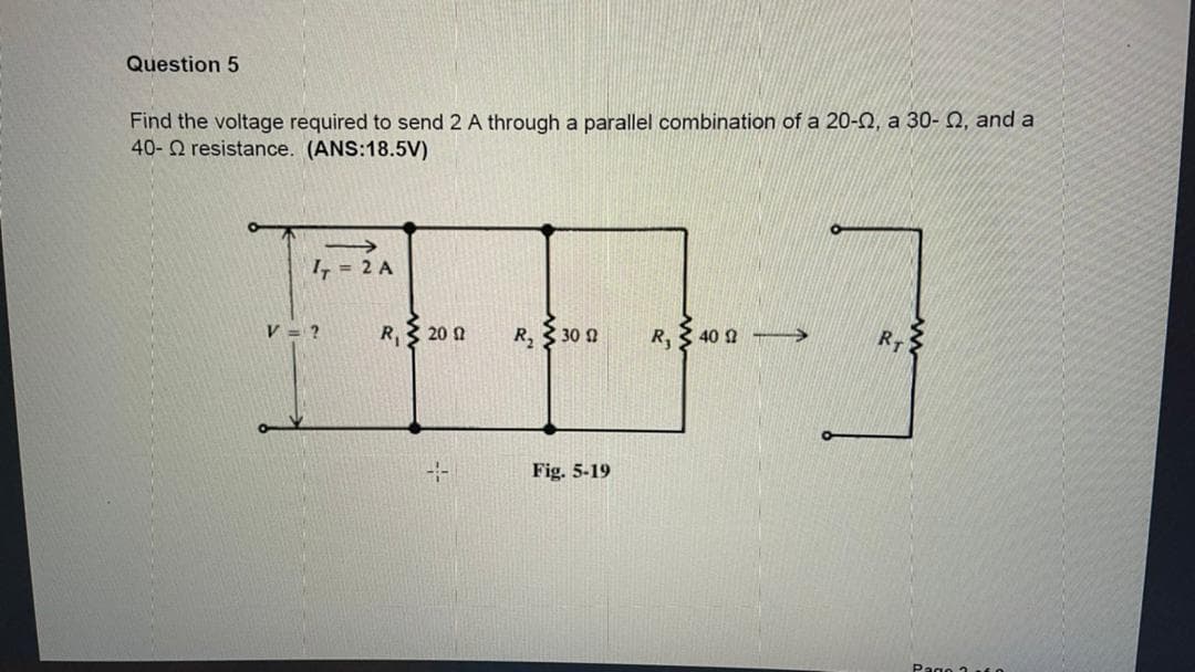 Question 5
Find the voltage required to send 2 A through a parallel combination of a 20-2, a 30- 2, and a
40-2 resistance. (ANS:18.5V)
I, = 2 A
V = ?
R 20 2
R, 30 2
R,
40 1
RT
-
Fig. 5-19
Pago 1 t0

