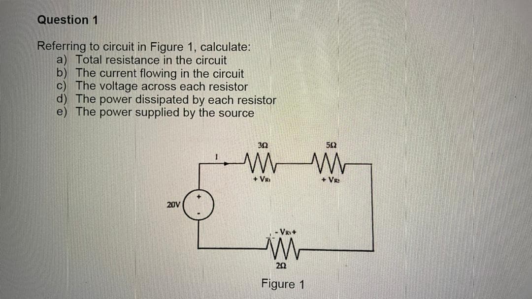 Question 1
Referring to circuit in Figure 1, calculate:
a) Total resistance in the circuit
b) The current flowing in the circuit
c) The voltage across each resistor
d) The power dissipated by each resistor
e) The power supplied by the source
+ VRI
+ VR:
20V
- VR+
20
Figure 1
